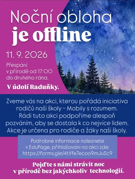 NOČNÍ OBLOHA JE OFFLINE
🌗 POZVÁNKA NA AKCI PRO RODIČE A DĚTI NAŠÍ ŠKOLY
Vážení a milí rodiče,
již nyní vás zveme na akci, kterou sice nepořádá přímo naše škola, ale i tak je nám radostí vás na tuto akci pozvat, neboť organizátory je rodičovská iniciativa Mobily s rozumem, se kterou spolupracujeme a hledáme optimální řešení ve škole i doma právě v otázce používání mobilních telefonů.
Pojďte si s námi strávit noc v přírodě bez jakýchkoliv technologií.
• Kdy: 11. 9. 2026 od 17 h do soboty 12. 9. 2026 ráno
• Kde: v údolí Raduňky
• Pro koho: pro rodiny žáků naší školy.
• Podrobné informace naleznete v EduPage > přihlášení zde: https://forms.gle/4tVfe7ecoo9mJuSc9
Těšíme se na Vás.
S úctou
Hana a Lidka (organizátor akce)